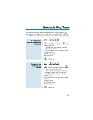 Page 119If you work in an area where your extension is close to others, you
may want to customize the way calls ring your phone. This will help
you differentiate calls to your extension from calls to other extensions.
1. + .
2. to set Intercom ring or  to set
outside line ring.
Transferred calls use the Intercom
ring tone you select.
3. Dial code for the ring pattern you want:
1 = High pitch
2 = Medium pitch
3 = Low pitch
4. to hang up.
1. + .
2. to listen to Intercom ring or 
to listen to outside line ring.
For...