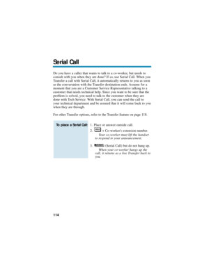 Page 120Do you have a caller that wants to talk to a co-worker, but needs to
consult with you when they are done? If so, use Serial Call. When you
Transfer a call with Serial Call, it automatically returns to you as soon
as the conversation with the Transfer destination ends. Assume for a
moment that you are a Customer Service Representative talking to a
customer that needs technical help. Since you want to be sure that the
problem is solved, you need to talk to the customer when they are
done with Tech Service....