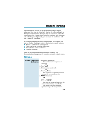 Page 121Tandem Trunking lets you set up a Conference with two outside
callers and then drop out of the call -  leaving the callers talking in an
Unsupervised Conference. Once you drop out you are not part of the
conversation. The Unsupervised Conference continues until either out-
side caller hangs up. Optionally, you can rejoin the Conference and
end it whenever you choose.
If you are a dispatcher for outside service people, for example, you
can use Tandem Trunking to put two of your service people in touch:...