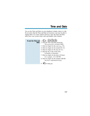 Page 123You see the Time and Date on your telephones display when it is idle.
If you notice that the Time and Date are incorrect, you may be able to
change them. Use some caution, however, since the Time and Date
affect how your system routes calls and handles other features.
1. + .
2. Dial the Time and Date password.
The password is normally 0000.
3. Dial two digits for the year (e.g., 92).
4. Dial two digits for the month (01-12).
5. Dial two digits for the day (01-31).
6. Dial the day of the week (0-6)....