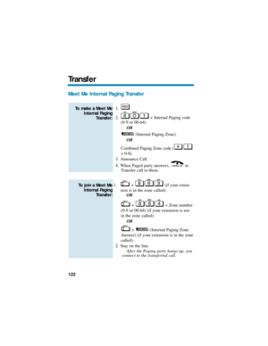 Page 128Meet Me Internal Paging Transfer
1.
2. + Internal Paging code
(0-9 or 00-64).
OR
(Internal Paging Zone).
OR
Combined Paging Zone code (
+ 0-8).
3. Announce Call.
4. When Paged party answers,  to
Transfer call to them.
1. +  (if your exten-
sion is in the zone called).
OR
+  + Zone number
(0-9 or 00-64) (if your extension is not
in the zone called).
OR
+  (Internal Paging Zone
Answer) (if your extension is in the zone
called).
2. Stay on the line.
After the Paging party hangs up, you
connect to the...