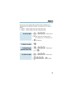 Page 21You can use your extension like an alarm clock to remind you of
appointments and important meetings. Your phone has two types of
alarms:
Alarm 1 - which sounds only once at the preset time.Alarm 2 - which sounds every day at the preset time.
1. +  + Alarm type (1
or 2).
2. Dial the alarm time (24-hour clock).
For example, for 1:15 PM dial 1315. 
3. to hang up.
1.
1. +  + Alarm type 1
or 2 +  .
1. +  + Alarm type 1
or 2.
2. + to hang
up.
To cancel an alarm:
To check the pro-
grammed alarm time: 
To...