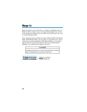 Page 24Barge In permits you to break into a co-workers established call. Use
Barge In when you have to get a message through right away (such as
in an emergency). Barge In sets up a three-way call between you, your
co-worker and their caller.
Your system provides two Barge In modes: Monitor Mode and Speech
Mode. With Monitor Mode, you can listen in on another users conver-
sation but you cannot participate. With Speech Mode, you can listen
and join into the conversation. Check with your Communications
Manager...