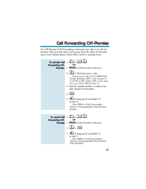 Page 27Use Off-Premise Call Forwarding to forward your calls to an off-site
location. Stay in touch when youre away from the office by forward-
ing to your cellular phone, home office, hotel or meeting room.
1. + .
OR
1. (Call Forward to Device).
2. + Dial line access code.
Line access codes are 9 (ARS/Trunk
Group Routing), 804 + Line Group (1-
9, 01-99 or 001-128) or #9 + Line num-
ber (e.g., 05 or 005 for line 5).
3. Dial the outside number to which your
calls should be forwarded.
4. .
5. to hang up (if you...