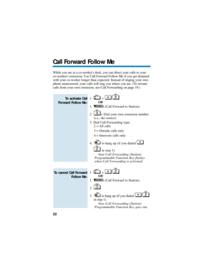 Page 28While you are at a co-workers desk, you can direct your calls to your
co-workers extension. Use Call Forward Follow Me if you get detained
with your co-worker longer than expected. Instead of ringing your own
phone unanswered, your calls will ring you where you are. (To reroute
calls from your own extension, use Call Forwarding on page 19.)
1. + .
OR
1. (Call Forward to Station).
2. + Dial your own extension number
(i.e., the source).
3. Dial Call Forwarding type:
2 = All calls
3 = Outside calls only
4 =...