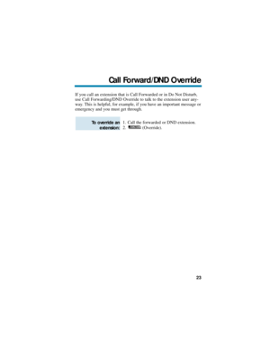 Page 29If you call an extension that is Call Forwarded or in Do Not Disturb,
use Call Forwarding/DND Override to talk to the extension user any-
way. This is helpful, for example, if you have an important message or
emergency and you must get through.
1. Call the forwarded or DND extension.
2. (Override).
To override an
extension:
Call Forward/DND Override
23 