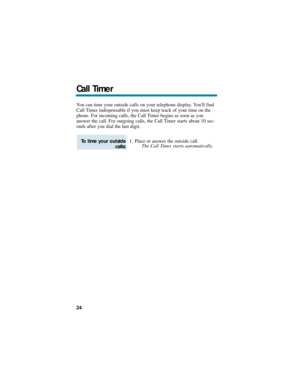 Page 30You can time your outside calls on your telephone display. Youll find
Call Timer indispensable if you must keep track of your time on the
phone. For incoming calls, the Call Timer begins as soon as you
answer the call. For outgoing calls, the Call Timer starts about 10 sec-
onds after you dial the last digit.
1. Place or answer the outside call.
The Call Timer starts automatically.
To time your outside
calls:
Call Timer
24 