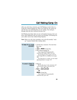 Page 31After you call a busy extension, use Call Waiting to wait in line (i.e.,
Camp On) without hanging up. When you Camp On, the system sig-
nals the busy user indicating that you are waiting. Your call goes
through when the busy extension becomes free.
Call Waiting also helps when you are on the phone because it lets you
know when additional calls are trying to get through. Call Waiting lets
your callers wait in line without being forgotten.
Note:When you call a busy attendant, your call will normally stack...