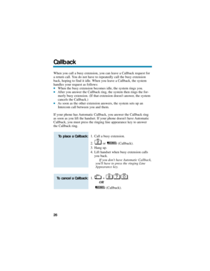 Page 32When you call a busy extension, you can leave a Callback request for
a return call. You do not have to repeatedly call the busy extension
back, hoping to find it idle. When you leave a Callback, the system
handles your request as follows:
When the busy extension becomes idle, the system rings you.After you answer the Callback ring, the system then rings the for-
merly busy extension. (If that extension doesnt answer, the system
cancels the Callback.)
As soon as the other extension answers, the system...
