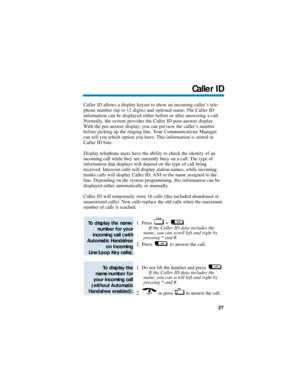 Page 33Caller ID allows a display keyset to show an incoming caller’s tele-
phone number (up to 12 digits) and optional name. The Caller ID
information can be displayed either before or after answering a call.
Normally, the system provides the Caller ID post-answer display.
With the pre-answer display, you can preview the caller’s number
before picking up the ringing line. Your Communications Manager
can tell you which option you have. This information is stored in
Caller ID bins. 
Display telephone users have...