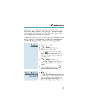 Page 39Conference lets you add additional inside and outside callers to your
conversation. With Conference, you can set up a multiple-party tele-
phone meeting without leaving the office. The system allows either
four or eight parties maximum per Conference. 
In addition to Conference, there are other ways to have a telephone meet-
ing. See Voice Call Conference (page 34), Meet Me Conference (page
63), Meet Me Paging (page 65) and Tandem Trunking (page 115).
1. Place or answer call.
2. or (Conference).
3. Place...