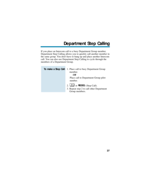 Page 43If you place an Intercom call to a busy Department Group member,
Department Step Calling allows you to quickly call another member in
the same group. You dont have to hang up and place another Intercom
call. You can also use Department Step Calling to cycle through the
members of a Department Group.
1. Place call to busy Department Group
member.
OR
Place call to Department Group pilot
number.
2. or (Step Call).
3. Repeat step 2 to call other Department
Group members.
To make a Step Call:
Department Step...