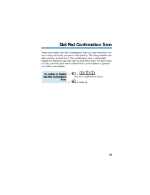 Page 45When you enable Dial Pad Confirmation Tone for your extension, you
hear a beep each time you press a dial pad key. This beep reminds you
that you have pressed a key. The confirmation tone is particularly
helpful for Intercom calls and calls on Dial Pulse lines. For these types
of calls, you dont hear tones echoed back to your handset or speaker
to confirm your dialing.
1. + .
You hear confirmation beeps.
2. to hang up.
To enable or disable
Dial Pad Confirmation
Tone:
Dial Pad Confirmation Tone
39 