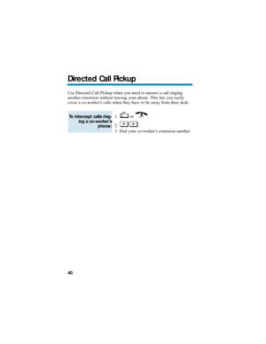 Page 46Use Directed Call Pickup when you need to answer a call ringing
another extension without leaving your phone. This lets you easily
cover a co-workers calls when they have to be away from their desk.
1. or .
2. .
3. Dial your co-workers extension number.
To intercept calls ring-
ing a co-workers
phone: 
Directed Call Pickup
40 