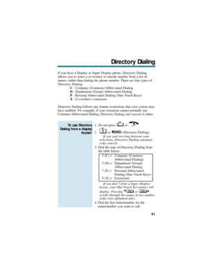 Page 47If you have a Display or Super Display phone, Directory Dialing
allows you to select a co-worker or outside number from a list of
names, rather than dialing the phone number. There are four types of
Directory Dialing:
C- Company (Common) Abbreviated Dialing
D- Department (Group) Abbreviated Dialing
P- Personal Abbreviated Dialing (One-Touch Keys)
X- Co-worker’s extension
Directory Dialing follows any feature restrictions that your system may
have enabled. For example, if your extension cannot normally...