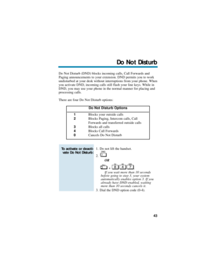 Page 49Do Not Disturb (DND) blocks incoming calls, Call Forwards and
Paging announcements to your extension. DND permits you to work
undisturbed at your desk without interruptions from your phone. When
you activate DND, incoming calls still flash your line keys. While in
DND, you may use your phone in the normal manner for placing and
processing calls.
There are four Do Not Disturb options:
1. Do not lift the handset.
2.
OR
+ .
If you wait more than 10 seconds
before going to step 3, your system
automatically...