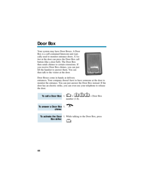 Page 50Your system may have Door Boxes. A Door
Box is a self-contained Intercom unit typi-
cally used to monitor entrance doors. A vis-
itor at the door can press the Door Box call
button (like a door bell). The Door Box
then sends chimes to certain extensions. If
you receive Door Box chimes, you can just
lift the handset to answer them. You can
then talk to the visitor at the door.
Door Boxes come in handy at delivery
entrances. Your company doesnt have to have someone at the door to
monitor the entrance. You...