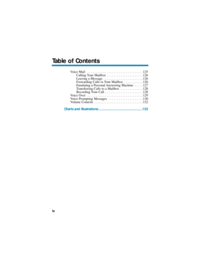 Page 6Voice Mail  . . . . . . . . . . . . . . . . . . . . . . . . . . . . . . . .125
Calling Your Mailbox  . . . . . . . . . . . . . . . . . . . . .126
Leaving a Message  . . . . . . . . . . . . . . . . . . . . . . .126
Forwarding Calls to Your Mailbox  . . . . . . . . . . .126
Emulating a Personal Answering Machine  . . . . .127
Transferring Calls to a Mailbox  . . . . . . . . . . . . .128
Recording Your Call . . . . . . . . . . . . . . . . . . . . . .128
Voice Over  . . . . . . . . . . . . . . . . . . . . ....