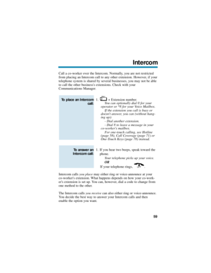 Page 65Call a co-worker over the Intercom. Normally, you are not restricted
from placing an Intercom call to any other extension. However, if your
telephone system is shared by several businesses, you may not be able
to call the other businesss extensions. Check with your
Communications Manager.
1. + Extension number.
You can optionally dial 0 for your
operator or *8 for your Voice Mailbox.
If the extension you call is busy or
doesnt answer, you can (without hang-
ing up):
- Dial another extension.
- Dial 8 to...