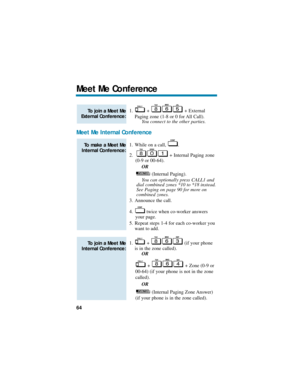 Page 701. + + External
Paging zone (1-8 or 0 for All Call).
You connect to the other parties. 
Meet Me Internal Conference
1. While on a call,  .
2. + Internal Paging zone
(0-9 or 00-64).
OR
(Internal Paging).
You can optionally press CALL1 and
dial combined zones *10 to *18 instead.
See Paging on page 90 for more on
combined zones. 
3. Announce the call.
4. twice when co-worker answers
your page.
5. Repeat steps 1-4 for each co-worker you
want to add.
1. +  (if your phone
is in the zone called).
OR
+  + Zone...