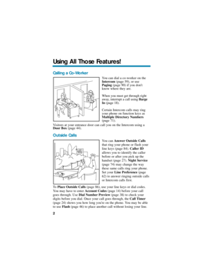 Page 8Calling a Co-Worker
You can dial a co-worker on the
Intercom(page 59), or use
Paging(page 90) if you dont
know where they are.
When you must get through right
away, interrupt a call using Barge
In(page 18).
Certain Intercom calls may ring
your phone on function keys as
Multiple Directory Numbers
(page 71).
Visitors at your entrance door can call you on the Intercom using a
Door Box(page 44).
Outside Calls
You can Answer Outside Calls
that ring your phone or flash your
line keys (page 84). Caller ID...