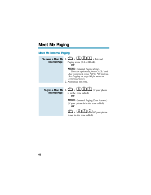 Page 72Meet Me Internal Paging
1. + + Internal
Paging zone (0-9 or 00-64).
OR
(Internal Paging Zone).
You can optionally press CALL1 and
dial combined zones *10 to *18 instead.
See Paging on page 90 for more on
combined zones. 
2. Announce the zone.
1. +  (if your phone
is in the zone called).
OR
(Internal Paging Zone Answer)
(if your phone is in the zone called).
OR
+  (if your phone
is not in the zone called).
To join a Meet Me
Internal Page:
To make a Meet Me
Internal Page:
Meet Me Paging
66 