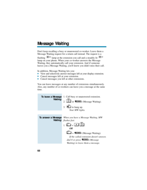 Page 74Dont keep recalling a busy or unanswered co-worker. Leave them a
Message Waiting request for a return call instead. The request is a 
flashing  lamp at the extension you call and a steadily lit 
lamp on your phone. When your co-worker answers the Message
Waiting, they automatically call your extension. And if someone
leaves you a Message Waiting, youll know you didnt miss their call.
In addition, Message Waiting lets you:
View and selectively answer messages left at your display extension.Cancel...