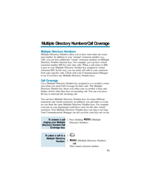 Page 77Multiple Directory Numbers
Multiple Directory Numbers allow you to have more than one exten-
sion number. In addition to your normal extension number (e.g.,
320), you can have additional virtual extension numbers on Multiple
Directory Number function keys. For example, you can have virtual
extension number 600 for your sales calls. When a call routes to 600,
it goes to your Multiple Directory Number key assigned to virtual
extension 600. In this way, you can easily tell calls to your extension
from...