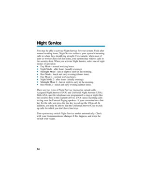 Page 80You may be able to activate Night Service for your system. Used after
normal working hours, Night Service redirects your systems incoming
calls to where they should ring at night. For example, when most of
your co-workers have left for home, your system may redirect calls to
the security desk. When you activate Night Service, select one of eight
modes of operation:
Day Mode - normal working hours.Night Mode - after hours (usually evening).Midnight Mode - late at night to early in the morning.Rest...