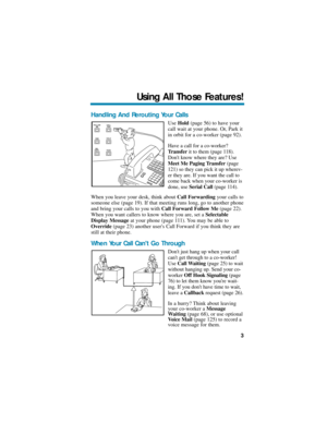 Page 9Handling And Rerouting Your Calls
Use Hold(page 56) to have your
call wait at your phone. Or, Park it
in orbit for a co-worker (page 92).
Have a call for a co-worker?
Transferit to them (page 118).
Dont know where they are? Use
Meet Me Paging Transfer(page
121) so they can pick it up wherev-
er they are. If you want the call to
come back when your co-worker is
done, use Serial Call(page 114).
When you leave your desk, think about Call Forwardingyour calls to
someone else (page 19). If that meeting runs...