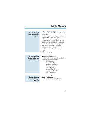 Page 811. +  + Night Service
Password.
The Night Service Password is nor-
mally 0000. Check with your
Communications Manager.
2. Dial the Night Service Mode: 0= Day
Mode, 1 = Night Mode, 2 = Midnight
Mode, 3 = Rest Mode, 4= Day 2 Mode,
5 = Night 2 Mode, 6 = Midnight 2
Mode, 7 = Rest 2 Mode
You hear confirmation beeps.
3. to hang up.
1. (Night Service). 
You hear a beep and the key lights to
indicate the mode selected:
Day Mode Key
Night Mode Key
Midnight Mode Key
Rest Mode Key 
Day 2 Mode Key
Night 2 Mode Key...