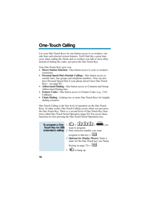 Page 84Use your One-Touch Keys for one button access to co-workers, out-
side lines and selected system features. Youll find this a great time
saver when calling the clients and co-workers you talk to most often.
Instead of dialing the codes, just press the One-Touch Key.
Your One-Touch Keys give you:
Direct Station Selection -One button access to your co-workers
extensions.
Personal Speed Dial (Outside Calling) -One button access to
outside lines, line groups and telephone numbers. (You can also
have...