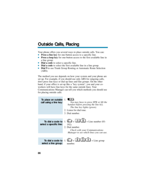 Page 92Your phone offers you several ways to place outside calls. You can:Press a line keyfor one-button access to a specific line.Press a loop keyfor one-button access to the first available line in
a line group.
Dial a codeto select a specific line.Dial a codeto select the first available line in a line group.Dial 9to use Trunk Group Routing or Automatic Route Selection
(ARS).
The method you use depends on how your system and your phone are
set up. For example, if you should use only ARS for outgoing...