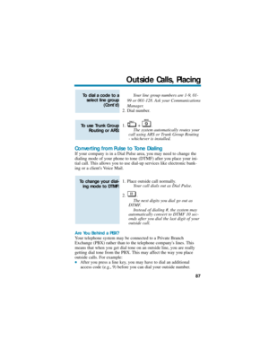 Page 93Your line group numbers are 1-9, 01-
99 or 001-128. Ask your Communications
Manager.
2. Dial number.
1. + .
The system automatically routes your
call using ARS or Trunk Group Routing
- whichever is installed.
Converting from Pulse to Tone Dialing
If your company is in a Dial Pulse area, you may need to change the
dialing mode of your phone to tone (DTMF) after you place your ini-
tial call. This allows you to use dial-up services like electronic bank-
ing or a clients Voice Mail.
1. Place outside call...