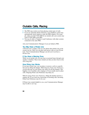 Page 94The PBX may restrict you from placing certain types of calls. If you use Automatic Route Selection, your telephone system may
automatically insert whatever codes the PBX requires. For exam-
ple, when you dial 9 926 5400 for an outside call, your system may
send 9 9 926 5400 to the PBX. 
You may be able to Transfer to and Conference with other systems
connected to the same PBX.
Ask your Communications Manager if you are behind a PBX.
You May Have a Private Line
A Private Line is simply a line on your...