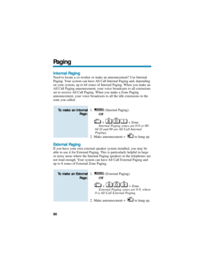 Page 96Internal Paging
Need to locate a co-worker or make an announcement? Use Internal
Paging. Your system can have All Call Internal Paging and, depending
on your system, up to 64 zones of Internal Paging. When you make an
All Call Paging announcement, your voice broadcasts to all extensions
set to receive All Call Paging. When you make a Zone Paging
announcement, your voice broadcasts to all the idle extensions in the
zone you called.
1. (Internal Paging).
OR
+ + Zone.
Internal Paging zones are 0-9 or 00-
64...