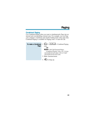 Page 97Combined Paging
Use Combined Paging when you want to simultaneously Page into an
internal and corresponding external zone. For example, you can Page
your companys warehouse and outside loading dock at the same time.
Combined Paging is available for Paging zones 1-8 and All Call.
1. +  + Combined Paging
zone.
OR
(All Call External Page).
Combined Paging zones are 1-8 (for
internal/external zones 1-8) or 0 (for
internal/external All Call).
2. Make Announcement.
3. to hang up.
To make a Combined
Page:...