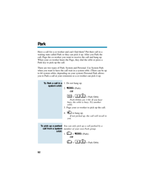 Page 98Have a call for a co-worker and cant find them? Put their call in a
waiting state called Park so they can pick it up. After you Park the
call, Page the co-worker you want to receive the call and hang up.
When your co-worker hears the Page, they dial the orbit or press a
Park key to pick up the call.
There are two types of Park: System and Personal. Use System Park
when you want to have the call wait in a system orbit. (There can be up
to 64 system orbits, depending on your system) Personal Park allows...