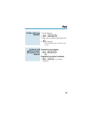 Page 991. Do not hang up.
2. + .
3. Page your co-worker to pick up the call.
4. to hang up.
If not picked up, the call will recall 
to you.
If parked at your
 extension:
1. + .
OR
If parked at a co-workers extension:
1. + + Co-workers
extension.
To pick up a call
parked at an exten-
sion (yours or a co-
workers):
To Park a call at your
extension:
Park
93 