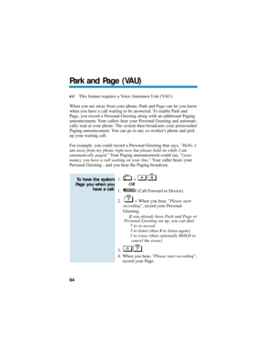 Page 100This feature requires a Voice Announce Unit (VAU).
When you are away from your phone, Park and Page can let you know
when you have a call waiting to be answered. To enable Park and
Page, you record a Personal Greeting along with an additional Paging
announcement. Your callers hear your Personal Greeting and automati-
cally wait at your phone. The system then broadcasts your prerecorded
Paging announcement. You can go to any co-workers phone and pick
up your waiting call.
For example, you could record a...