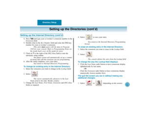 Page 14Directory Setup
10
Setting up the Directories (cont’d)
Setting up the Internal Directory (cont’d)
4. Press Ta band type your co-worker’s extension number in the
Extensionfield.
5. Double-click in the Key Numberfield and enter the DSS key
number for your co-worker’s extension.
This entry mustagree with the data in Program
1103 for your console. Refer to Programming Notes on
the inside back cover of this guide for more.
5. Click on ? to the right of the DX2 Aliasfield to start the
automatic setup routine....