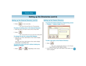 Page 16Directory Setup
12
Setting up the Directories (cont’d)
Setting up the External Directory (cont’d)
4. Select  to save your entry.
You return External Directory Programming.
To erase an existing entry in the External Directory:
1. Select the entry you want to erase in the Lookupfield.
2. Select .
The console deletes the entry from the Lookup field.
To change the way the Lookupfield displays:
1. Click the Last Nameradio button to have entries display
alphabetically.
OR
Click the Dial Stringradio button to...