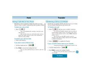 Page 27The Basics
23
Hold Transfer
Having a Call Wait at Your Phone
Hold places a call in a temporary waiting state until you can get
back to it. Your co-worker’s cannot pick up calls you place on Hold.
To place your call on Hold:
1. Select .
Your call automatically switches to the first avail-
able loop key.
You can place Intercom calls and outside calls on
Hold. You cannot, however, place voice-announced
Intercom calls on Hold.
To retrieve your call from Hold:
1. Click on the loop key.
If you leave a call on...