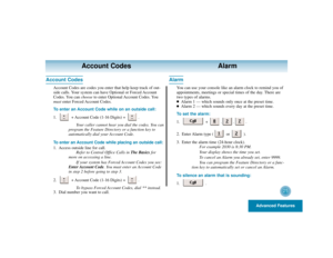 Page 29Advanced Features
25
Account Codes Alarm
Account Codes
Account Codes are codes you enter that help keep track of out-
side calls. Your system can have Optional or Forced Account
Codes. You can chooseto enter Optional Account Codes. You
mustenter Forced Account Codes.
To enter an Account Code while on an outside call:
1. + Account Code (1-16 Digits) +  .
Your caller cannot hear you dial the codes. You can
program the Feature Directory or a function key to
automatically dial your Account Code.
To enter an...