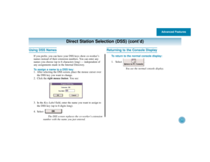 Page 34Advanced Features
30
Direct Station Selection (DSS) (cont’d)
Using DSS Names
If you prefer, you can have your DSS keys show co-worker’s
names instead of their extension numbers. You can enter any
names you choose (up to 6 characters long) — independent of
any assignments made in the Internal Directory.
To assign a name to a DSS key:
1. After selecting the DSS screen, place the mouse cursor over
the DSS key you want to change.
2. Click the right mouse button. You see:
3. In the Key Labelfield, enter the...