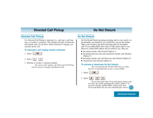 Page 35Advanced Features
31
Directed Call Pickup Do Not Disturb
Directed Call Pickup
Use Directed Call Pickup to intercept (i.e., pick up) a call ring-
ing a co-worker’s extension. This includes all types of Intercom
and outside calls. If you know which extension is ringing, you
can pick up the call.
To intercept a call ringing another extension
1. Select .
2. Select .
3. Dial the co-worker’s extension number.
You answer the ringing call. Directed Call Pickup
will not answer Transfer and Hold recalls.
Do Not...