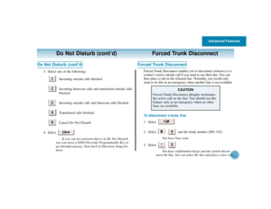 Page 36Advanced Features
32
Do Not Disturb (cont’d) Forced Trunk Disconnect
Do Not Disturb (cont’d)
3. Select one of the following:
Incoming outside calls blocked.
Incoming Intercom calls and transferred outside calls
blocked.
Incoming outside calls and Intercom calls blocked.
Transferred calls blocked.
Cancel Do Not Disturb.
4. Select .
If you can an extension that is in Do Not Disturb,
you can press a DND Override Programmable Key to
get through anyway. Turn back to Directory Setup for
more.
Forced Trunk...