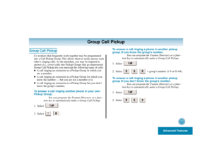 Page 37Advanced Features
33
Group Call Pickup
Group Call Pickup
Co-workers that frequently work together may be programmed
into a Call Pickup Group. This allows them to easily answer each
other’s ringing calls. As the attendant, you may be required to
answer (i.e., cover) calls into Pickup Groups that go unanswered.
Group Call Pickup lets you intercept the following types of calls:
A call ringing an extension in a Pickup Group in which you
are a member.

A call ringing an extension in a Pickup Group for which...