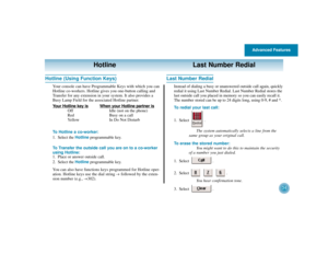 Page 38Advanced Features
34
Hotline Last Number Redial
Hotline (Using Function Keys)
Your console can have Programmable Keys with which you can
Hotline co-workers. Hotline gives you one-button calling and
Transfer for any extension in your system. It also provides a
Busy Lamp Field for the associated Hotline partner.
Your Hotline key is
When your Hotline partner is
Off Idle (not on the phone)
Red Busy on a call
Yellow In Do Not Disturb
To Hotline a co-worker:
1. Select the Hotlineprogrammable key.
To Transfer...