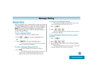 Page 39Advanced Features
35
Message Waiting
Message Waiting
Don’t keep dialing a busy or unanswered co-worker. Leave them
a Message Waiting request for a return call instead. The request
is a flashing MW lamp at the extension you call and a flashing
Mesg.key on your console. In addition, your console has a
Message Pad that allows you to enter text messages instead of
leaving a Message Waiting.
To leave a Message Waiting:
1. Call a co-worker that is busy or doesn’t answer.
2. Select . (You hear confirmation...